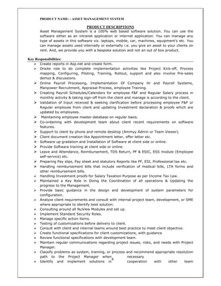 4
PRODUCT NAME: - ASSET MANAGEMENT SYSTEM
PRODUCT DESCRIPTIONS
Asset Management System is a 100% web based software solution. You can use the
software either as an intranet application or internet application. You can manage any
type of assets in this software viz. laptops, mobile, car, machines, equipment’s etc. You
can manage assets used internally or externally i.e. you give an asset to your clients on
rent. And, we provide you with a bespoke solution and not an out of box product.
Key Responsibilities:
Create reports in Asp.net and create form.
Onsite role to do complete implementation activities like Project Kick-off, Process
mapping, Configuring, Piloting, Training, Rollout, support and also involve Pre-sales
demos & discussions.
Online Payroll Processing, Implementation Of Company Hr and Payroll Systems,
Manpower Recruitment, Appraisal Process, employee Training.
Creating Payroll Schedules/Calendars for employee F&F and Regular Salary process in
monthly activity & taking sign-off from the client and manage is according to the client.
Validation of Input received & seeking clarification before processing employee F&F or
Regular employee from client and updating Investment declaration & proofs which are
updated by employees.
Maintaining employee master database on regular basis.
Co-ordaining with development team about client recent requirements on software
features.
Support to client by phone and remote desktop (Ammyy Admin or Team Viewer).
Client document creation like Appointment letter, offer letter etc.
Software up gradation and Installation of Software at client side or online.
Provide Software training at client side or online.
Leave and Attendance, Reimbursement, TDS Return, PF & ESIC, ESS module (Employee
self-service) etc.
Preparing Pay slips, Pay sheet and statutory Reports like PF, ESI, Professional tax etc.
Handling reimbursement bills that include verification of medical bills, LTA forms and
other reimbursement bills.
Handling Investment proofs for Salary Taxation Purpose as per Income Tax Law.
Maintained a Key Role in Doing the Coordination of all operations & Updating the
progress to the Management.
Provide basic guidance in the design and development of system parameters for
configuration.
Analyze client requirements and consult with internal project team, development, or SME
where appropriate to identify best solution.
Consulting around all NuView Modules and set up.
Implement Standard Security Roles.
Manage specific action items.
Testing of customizations before delivery to client.
Consult with client and internal teams around best practice to meet client objective.
Create functional specifications for client customizations, with guidance
Review functional specifications with development team.
Maintain regular communications regarding project issues, risks, and needs with Project
Manager.
Classify problems as system, training, or process and recommend appropriate resolution
path to the Project Manager when necessary
Identify and implement solutions in cooperation with other team
 