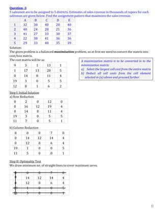 8
Question -3
5 salesmen are to be assigned to 5 districts. Estimates of sales revenue in thousands of rupees for each
salesman are given below. Find the assignment pattern that maximizes the sales revenue.
A B C D E
1 32 38 40 28 40
2 40 24 28 21 36
3 41 27 33 30 37
4 22 38 41 36 36
5 29 33 40 35 39
Solution:
The given problem is a balanced maximisation problem, so at first we need to convert the matrix into
cost/loss matrix.
The cost matrix will be as:
9 3 1 13 1
1 17 13 20 5
0 14 8 11 4
19 3 0 5 5
12 8 1 6 2
Step I: Initial Solution
a) Row Reduction
8 2 0 12 0
0 16 12 19 4
0 14 8 11 4
19 3 0 5 5
11 7 0 5 1
b) Column Reduction
8 0 0 7 0
0 14 12 14 4
0 12 8 6 4
19 1 0 0 5
11 5 0 0 1
Step II: Optimality Test
We draw minimum no. of straight lines to cover maximum zeros.
8 0 0 7 0
0 14 12 14 4
0 12 8 6 4
19 1 0 0 5
11 5 0 0 1
A maximization matrix is to be converted in to the
minimization matrix:
a) Select the largest cell cost from the entire matrix
b) Deduct all cell costs from the cell element
selected in (a) above and proceed further.
 