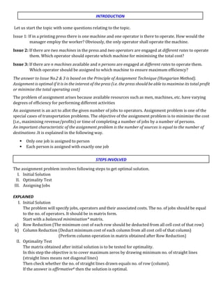 Let us start the topic with some questions relating to the topic.
Issue 1: If in a printing press there is one machine and one operator is there to operate. How would the
manager employ the worker? Obviously, the only operator shall operate the machine.
Issue 2: If there are two machines in the press and two operators are engaged at different rates to operate
them. Which operator should operate which machine for minimising the total cost?
Issue 3: If there are n machines available and n persons are engaged at different rates to operate them.
Which operator should be assigned to which machine to ensure maximum efficiency?
The answer to Issue No.2 & 3 is based on the Principle of Assignment Technique (Hungarian Method).
Assignment is optimal if it is in the interest of the press (i.e. the press should be able to maximise its total profit
or minimise the total operating cost)
The problem of assignment arises because available resources such as men, machines, etc. have varying
degrees of efficiency for performing different activities
An assignment is an act to allot the given number of jobs to operators. Assignment problem is one of the
special cases of transportation problems. The objective of the assignment problem is to minimize the cost
(i.e., maximising revenue/profits) or time of completing a number of jobs by a number of persons.
An important characteristic of the assignment problem is the number of sources is equal to the number of
destinations .It is explained in the following way.
 Only one job is assigned to person
 Each person is assigned with exactly one job
The assignment problem involves following steps to get optimal solution.
I. Initial Solution
II. Optimality Test
III. Assigning Jobs
EXPLAINED
I. Initial Solution
The problem will specify jobs, operators and their associated costs. The no. of jobs should be equal
to the no. of operators. It should be in matrix form.
Start with a balanced minimisation* matrix.
a) Row Reduction (The minimum cost of each row should be deducted from all cell cost of that row)
b) Column Reduction (Deduct minimum cost of each column from all cost cell of that column)
(Perform column operation in matrix obtained after Row Reduction)
II. Optimality Test
The matrix obtained after initial solution is to be tested for optimality.
In this step the objective is to cover maximum zeros by drawing minimum no. of straight lines
(straight lines means not diagonal lines)
Then check whether the no. of straight lines drawn equals no. of row (column).
If the answer is affirmative# then the solution is optimal.
INTRODUCTION
STEPS INVOLVED
 