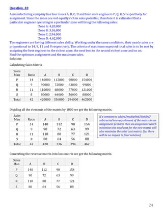 24
Question -10
A manufacturing company has four zones A, B, C, D and four sales engineers P, Q, R, S respectively for
assignment. Since the zones are not equally rich in sales potential, therefore it is estimated that a
particular engineer operating in a particular zone will bring the following sales:
Zone A: 4,20,000
Zone B: 3,36,000
Zone C: 2,94,000
Zone D: 4,62,000
The engineers are having different sales ability. Working under the same conditions, their yearly sales are
proportional to 14, 9, 11 and 8 respectively. The criteria of maximum expected total sales is to be met by
assigning the best engineer to the richest zone, the next best to the second richest zone and so on.
Find the optimum assignment and the maximum sales.
Solution:
Calculating Sales Matrix
Sales
Man Ratio A B C D
P 14 140000 112000 98000 154000
Q 9 90000 72000 63000 99000
R 11 110000 88000 77000 121000
S 8 80000 64000 56000 88000
Total 42 420000 336000 294000 462000
Dividing all the elements of the matrix by 1000 we get the following matrix.
Converting the revenue matrix into loss matrix we get the following matrix.
Sales
Man A B C D
P 140 112 98 154
Q 90 72 63 99
R 110 88 77 121
S 80 64 56 88
Sales
Man Ratio A B C D
P 14 140 112 98 154
Q 9 90 72 63 99
R 11 110 88 77 121
S 8 80 64 56 88
Total 42 420 336 294 462
If a constant is added/multiplied/divided/
subtracted to every element of the matrix in an
assignment problem then an assignment which
minimises the total cost for the new matrix will
also minimize the total cost matrix. (i.e. there
will be no impact in final solution)
 