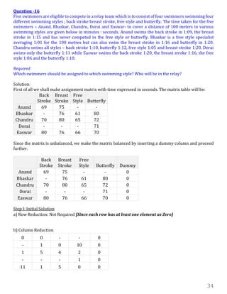 34
Question -16
Five swimmers are eligible to compete in a relay team which is to consist of four swimmers swimming four
different swimming styles ; back stroke breast stroke, free style and butterfly. The time taken for the five
swimmers – Anand, Bhaskar, Chandru, Dorai and Easwar- to cover a distance of 100 meters in various
swimming styles are given below in minutes : seconds. Anand swims the back stroke in 1:09, the breast
stroke in 1:15 and has never competed in the free style or butterfly. Bhaskar is a free style specialist
averaging 1:01 for the 100 metres but can also swim the breast stroke in 1:16 and butterfly in 1:20.
Chandru swims all styles – back stroke 1:10, butterfly 1:12, free style 1:05 and breast stroke 1:20. Dorai
swims only the butterfly 1:11 while Easwar swims the back stroke 1:20, the breast stroke 1:16, the free
style 1:06 and the butterfly 1:10.
Required
Which swimmers should be assigned to which swimming style? Who will be in the relay?
Solution:
First of all we shall make assignment matrix with time expressed in seconds. The matrix table will be:
Back
Stroke
Breast
Stroke
Free
Style Butterfly
Anand 69 75 - -
Bhaskar - 76 61 80
Chandru 70 80 65 72
Dorai - - - 71
Easwar 80 76 66 70
Since the matrix is unbalanced, we make the matrix balanced by inserting a dummy column and proceed
further.
Back
Stroke
Breast
Stroke
Free
Style Butterfly Dummy
Anand 69 75 - - 0
Bhaskar - 76 61 80 0
Chandru 70 80 65 72 0
Dorai - - - 71 0
Easwar 80 76 66 70 0
Step I: Initial Solution
a) Row Reduction: Not Required [Since each row has at least one element as Zero]
b) Column Reduction
0 0 - - 0
- 1 0 10 0
1 5 4 2 0
- - - 1 0
11 1 5 0 0
 
