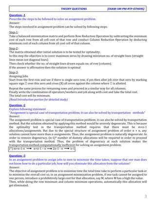 3
Question -1
Prescribe the steps to be followed to solve an assignment problem.
Answer:
The steps involved in assignment problem can be solved by following steps:
Step-1:
Take a balanced minimization matrix and perform Row Reduction Operation by subtracting the minimum
cost of each row from all cell cost of that row and conduct Column Reduction Operation by deducting
minimum cost of each column from all cost cell of that column.
Step-2:
The matrix obtained after initial solution is to be tested for optimality.
In this step the objective is to cover maximum zeros by drawing minimum no. of straight lines (straight
lines mean not diagonal lines)
Then check whether the no. of straight lines drawn equals no. of row (column).
If the answer is affirmative then the solution is optimal
Step-3:
Assigning Jobs
Start from the first row and see if there is single zero row, if yes then allot job over that zero by marking
square sign  over this zero and cross (X) all zeros against the column where  is allotted.
Repeat the same process for remaining rows and proceed in a similar way for all columns.
Finally write the combination of operators/workers and job along with cost and take the total cost.
The total cost will be minimum.
(Read Introduction portion for detailed study)
Question -2
Explain following statement
“Assignment is special case of transportation problem; it can also be solved by transportation methods”
Answer:
The assignment problem is special case of transportation problem; it can also be solved by transportation
method. But the solution obtained by applying this method would be severely degenerate. This is because
the optimality test in the transportation method requires that there must be m+n-1
allocations/assignments. But due to the special structure of assignment problem of order n × n, any
solution cannot have more than n assignments. Thus, the assignment problem is naturally degenerate. In
order to remove degeneracy, (n-1)* number of dummy allocations will be required in order to proceed
with the transportation method. Thus, the problem of degeneracy at each solution makes the
transportation method computationally inefficient for solving an assignment problem.
(*) m+n-1-n n+n-1 – n 2n-1 - n n-1
Question -3
In an assignment problem to assign jobs to men to minimize the time taken, suppose that one man does
not know how to do a particular job, how will you eliminate this allocation from the solution?
Answer:
The objective of assignment problem is to minimize time the total time take to perform a particular task or
to minimize the overall cost so, in an assignment minimization problem, if one task cannot be assigned to
one person, introduce a prohibitively large cost for that allocation, say M, where M has a high the value.
Then, while doing the row minimum and column minimum operations, automatically this allocation will
get eliminated.
THEORY QUESTIONS [EXAM-SM-PM-RTP-OTHERS]
 