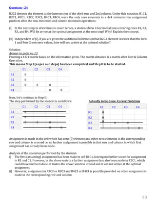 50
Question - 24
R3C2 denotes the element at the intersection of the third row and 2nd column. Under this notation, R1C1,
R2C1, R3C1, R3C2, R3C3, R4C3, R4C4, were the only zero elements in a 4x4 minimization assignment
problem after the row minimum and column minimum operations.
(i) In the next step to draw lines to cover zeroes, a student drew 4 horizontal lines covering rows R1, R2,
R3, and R4. Will he arrive at the optimal assignment at the next step? Why? Explain the concept.
(ii) Independent of (i), if you are given the additional information that R2C2 element is lesser than the Row
1 and Row 2 non-zero values, how will you arrive at the optimal solution?
Solution:
Answer to point no. (i)
Framing a 4 X 4 matrix based on the information given. The matrix obtained is a matrix after Row & Column
Operation.
This means Step I (as per our steps) has been completed and Step II is to be started.
C1 C2 C3 C4
R1 0
R2 0
R3 0 0 0
R4 0 0
Now, let’s continue to Step II:
The step performed by the student is as follows: Actually to be done: Correct Solution
C1 C2 C3 C4
R1 0
R2 0
R3 0 0 0
R4 0 0
Assignment is made in the cell which has zero (0) element and other zero elements in the corresponding
row and column is crossed i.e. no further assignment is possible in that row and column in which first
assignment has already been made.
Analysis of the operation performed by the student-
i) The first (assuming) assignment has been made in cell R1C1, leaving no further scope for assignment
in R1 and C1. However, in the above matrix a further assignment has also been made in R2C1, which
could have not been done. It makes the above solution invalid and it will not arrive at the optimal
assignment.
ii) However, assignment in R3C2 or R3C3 and R4C3 or R4C4 is possible provided no other assignment is
made in the corresponding row and column.
C1 C2 C3 C4
R1 0
R2 0
R3 0 0 0
R4 0 0
 