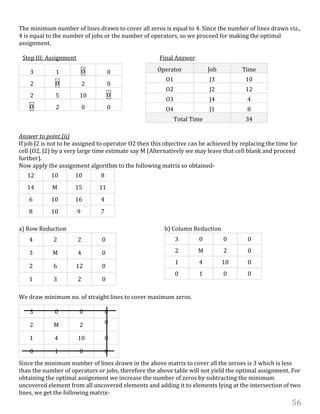 56
The minimum number of lines drawn to cover all zeros is equal to 4. Since the number of lines drawn viz.,
4 is equal to the number of jobs or the number of operators, so we proceed for making the optimal
assignment.
Step III: Assignment Final Answer
Answer to point (ii)
If job J2 is not to be assigned to operator O2 then this objective can be achieved by replacing the time for
cell (O2, J2) by a very large time estimate say M (Alternatively we may leave that cell blank and proceed
further).
Now apply the assignment algorithm to the following matrix so obtained-
12 10 10 8
14 M 15 11
6 10 16 4
8 10 9 7
a) Row Reduction b) Column Reduction
4 2 2 0
3 M 4 0
2 6 12 0
1 3 2 0
We draw minimum no. of straight lines to cover maximum zeros.
Since the minimum number of lines drawn in the above matrix to cover all the zeroes is 3 which is less
than the number of operators or jobs, therefore the above table will not yield the optimal assignment. For
obtaining the optimal assignment we increase the number of zeros by subtracting the minimum
uncovered element from all uncovered elements and adding it to elements lying at the intersection of two
lines, we get the following matrix-
3 1 0 0
2 0 2 0
2 5 10 0
0 2 0 0
Operator Job Time
O1 J3 10
O2 J2 12
O3 J4 4
O4 J1 8
Total Time 34
3 0 0 0
2 M 2 0
1 4 10 0
0 1 0 0
3 0 0 0
2 M 2 0
1 4 10 0
0 1 0 0
 