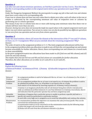 4
Question -4
Just after row and column minimum operations, we find that a particular row has 2 zeros. Does this imply
that the 2 corresponding numbers in the original matrix before any operation were equal? Why?
Answer:
Under the Hungarian Assignment Method, the prerequisite to assign any job is that each row and column
must have a zero value in its corresponding cells.
If any row or column does not have any zero value then to obtain zero value, each cell values in the row or
column is subtracted by the corresponding minimum cell value of respective rows or columns by
performing row or column operation.
This means if any row or column have two or more cells having same minimum value then these row or
column will have more than one zero.
However, having two zeros does not necessarily imply two equal values in the original assignment matrix just
before row and column operations. Two zeroes in a same row can also be possible by two different operations
i.e. one zero from row operation and one zero from column operation.
Question -5
Under the usual notation, where a32 means the element at the intersection of the 3rd row and 2nd column,
we have, in a 4 × 4 assignment. What can you conclude about the remaining assignments? Why?
Answer:
The order of matrix in the assignment problem is 4 × 4. The total assignment (allocations) will be four.
In the assignment problem when any allocation is made in any cell then the corresponding row and column
become unavailable for further allocation. Hence, these corresponding row and column are crossed mark
to show unavailability.
In the given assignment matrix two allocations have been made in a24 (2nd row and 4th column) and a32
(3rd row and 2nd column).
This implies that 2nd and 3rd row and 4th and 2nd column are unavailable for further allocation.
Therefore, the other allocations are at either at a11 and a43 or at a13 and a41.
Question -6
Explain the following terms:
a) Balanced Problem b) Unbalanced Prob. c) Dummy d) Infeasible Assignment e) Maximisation Prob.
Answer:
Balanced
Problem
An assignment problem is said to be balanced if the no. of rows = no. of columns (i.e. No. of jobs =
no. of workers)
Unbalanced
Problem
If in an assignment problem the no. of rows is not equal to no. of columns the problem is said to
be unbalanced problem. Here, no. of facilities is not equal to the no. of jobs.
Such matrix is to be balanced by inserting requisite no. of dummy row(s)/column(s).
Dummy A dummy is an imaginary job/facility with all cell element being Zero which is introduced to
make an unbalanced problem balanced. In case final allotment is in dummy row/column, then it
and indication that the particular operator has not been assigned any task.
Infeasible
Assignment
Sometimes, it happens that a particular person is unable to perform a specific job/task or a
specific job cannot be performed in a particular machine.
In such cells a very high cost is assigned so as to avoid the infeasibility and continue the solution.
Maximisation
Problem
In a maximisation problem the objective is to maximise the sales/revenue/profit. This is to be
converted into minimisation problem.
A maximisation matrix is to be converted in to the minimisation matrix by the following steps:
a) Select the largest cell cost from the entire matrix
b) Deduct all cell costs from the cell element selected in (a) above.
 