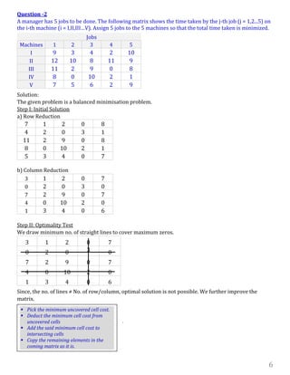 6
Question -2
A manager has 5 jobs to be done. The following matrix shows the time taken by the j-th job (j = 1,2...5) on
the i-th machine (i = I,II,III…V). Assign 5 jobs to the 5 machines so that the total time taken is minimized.
Jobs
Machines 1 2 3 4 5
I 9 3 4 2 10
II 12 10 8 11 9
III 11 2 9 0 8
IV 8 0 10 2 1
V 7 5 6 2 9
Solution:
The given problem is a balanced minimisation problem.
Step I: Initial Solution
a) Row Reduction
7 1 2 0 8
4 2 0 3 1
11 2 9 0 8
8 0 10 2 1
5 3 4 0 7
b) Column Reduction
3 1 2 0 7
0 2 0 3 0
7 2 9 0 7
4 0 10 2 0
1 3 4 0 6
Step II: Optimality Test
We draw minimum no. of straight lines to cover maximum zeros.
3 1 2 0 7
0 2 0 3 0
7 2 9 0 7
4 0 10 2 0
1 3 4 0 6
Since, the no. of lines ≠ No. of row/column, optimal solution is not possible. We further improve the
matrix.
.
 Pick the minimum uncovered cell cost.
 Deduct the minimum cell cost from
uncovered cells
 Add the said minimum cell cost to
intersecting cells
 Copy the remaining elements in the
coming matrix as it is.
 