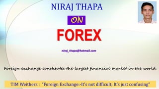 NIRAJ THAPA
ON
FOREX
niraj_thapa@hotmail.com
TIM Weithers : “Foreign Exchange:-It’s not difficult; It’s just confusing”
Foreign exchange constitutes the largest financial market in the world.
 