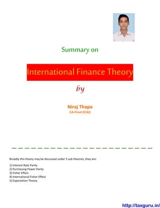 Summary on
International Finance Theory
by
Niraj Thapa
CA-Final (ICAI)
Broadly this theory may be discussed under 5 sub theories, they are:
1) Interest Rate Parity
2) Purchasing Power Parity
3) Fisher Effect
4) International Fisher Effect
5) Expectation Theory
http://taxguru.in/
 