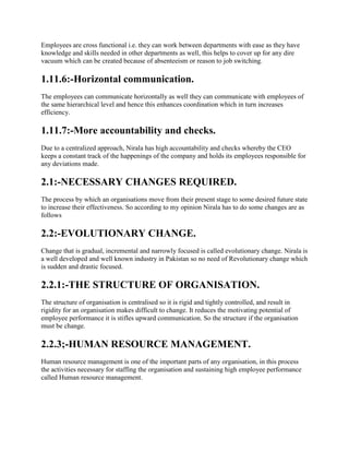 Employees are cross functional i.e. they can work between departments with ease as they have
knowledge and skills needed in other departments as well, this helps to cover up for any dire
vacuum which can be created because of absenteeism or reason to job switching.
1.11.6:-Horizontal communication.
The employees can communicate horizontally as well they can communicate with employees of
the same hierarchical level and hence this enhances coordination which in turn increases
efficiency.
1.11.7:-More accountability and checks.
Due to a centralized approach, Nirala has high accountability and checks whereby the CEO
keeps a constant track of the happenings of the company and holds its employees responsible for
any deviations made.
2.1:-NECESSARY CHANGES REQUIRED.
The process by which an organisations move from their present stage to some desired future state
to increase their effectiveness. So according to my opinion Nirala has to do some changes are as
follows
2.2:-EVOLUTIONARY CHANGE.
Change that is gradual, incremental and narrowly focused is called evolutionary change. Nirala is
a well developed and well known industry in Pakistan so no need of Revolutionary change which
is sudden and drastic focused.
2.2.1:-THE STRUCTURE OF ORGANISATION.
The structure of organisation is centralised so it is rigid and tightly controlled, and result in
rigidity for an organisation makes difficult to change. It reduces the motivating potential of
employee performance it is stifles upward communication. So the structure if the organisation
must be change.
2.2.3;-HUMAN RESOURCE MANAGEMENT.
Human resource management is one of the important parts of any organisation, in this process
the activities necessary for staffing the organisation and sustaining high employee performance
called Human resource management.
 