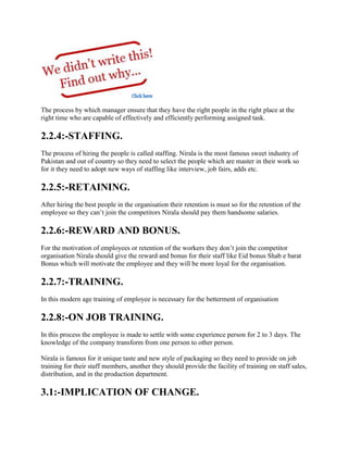 The process by which manager ensure that they have the right people in the right place at the
right time who are capable of effectively and efficiently performing assigned task.
2.2.4:-STAFFING.
The process of hiring the people is called staffing. Nirala is the most famous sweet industry of
Pakistan and out of country so they need to select the people which are master in their work so
for it they need to adopt new ways of staffing like interview, job fairs, adds etc.
2.2.5:-RETAINING.
After hiring the best people in the organisation their retention is must so for the retention of the
employee so they can’t join the competitors Nirala should pay them handsome salaries.
2.2.6:-REWARD AND BONUS.
For the motivation of employees or retention of the workers they don’t join the competitor
organisation Nirala should give the reward and bonus for their staff like Eid bonus Shab e barat
Bonus which will motivate the employee and they will be more loyal for the organisation.
2.2.7:-TRAINING.
In this modern age training of employee is necessary for the betterment of organisation
2.2.8:-ON JOB TRAINING.
In this process the employee is made to settle with some experience person for 2 to 3 days. The
knowledge of the company transform from one person to other person.
Nirala is famous for it unique taste and new style of packaging so they need to provide on job
training for their staff members, another they should provide the facility of training on staff sales,
distribution, and in the production department.
3.1:-IMPLICATION OF CHANGE.
 