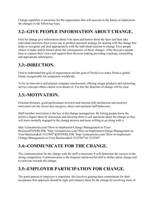 Change capability is necessary for the organisation that will succeed in the future so implication
the changes in the following ways.
3.2:-GIVE PEOPLE INFORMATION ABOUT CHANGE.
First for change give information about it be open and honest about the facts and then take
individual interview from every one to produce personal strategy for dealing with the change this
helps to recognise and deal appropriately with the individual reaction to change. Give people
choice to make and be honest about the consequences of those changes. After then give people
time to express their views and support their decision making providing coaching, counselling
and appropriate information.
3.3:-DIRECTION.
First to understand the goal of organisation and the goal of Nirala is to make Nirala a global
brand, recognizable for uniqueness worldwide.
To be an innovative and pioneer company continuously offering unique products and interesting
service concepts others cannot even dream of. For this the direction of change will be clear
3.3:-MOTIVATION.
External (bonuses, good performance reviews) and internal (job satisfaction and security)
motivation are the forces that energizes, direct and maintain staff behaviour.
Staff member motivation is the key in the change management. By letting people know the
positive impact them by discussion and allowing them to ask questions about the change so they
will more mentally engaged in the change process and more willing to go along with it.
http://ezinearticles.com/?How-to-Implement-Change-Management-in-Your-
BusinessHYPERLINK "http://ezinearticles.com/?How-to-Implement-Change-Management-in-
Your-Business&id=3123947"&HYPERLINK "http://ezinearticles.com/?How-to-Implement-
Change-Management-in-Your-Business&id=3123947"id=3123947
3.4:-COMMUNICATE FOR THE CHANGE.
The communication for the change with the staff is necessary it will determine the success in the
strong competition. Communication is the frequent and powerful skill to define about change and
to motivate towards the change.
3.5:-EMPLOYER PARTICIPATION FOR CHANGE.
The participation of employer is important, this involves gaining their commitment for their
acceptance first approach should be right and enhance them for the change by involving more of
 
