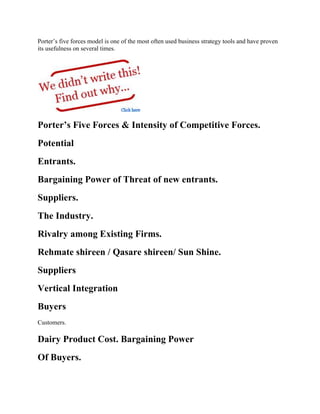 Porter’s five forces model is one of the most often used business strategy tools and have proven
its usefulness on several times.
Porter’s Five Forces & Intensity of Competitive Forces.
Potential
Entrants.
Bargaining Power of Threat of new entrants.
Suppliers.
The Industry.
Rivalry among Existing Firms.
Rehmate shireen / Qasare shireen/ Sun Shine.
Suppliers
Vertical Integration
Buyers
Customers.
Dairy Product Cost. Bargaining Power
Of Buyers.
 