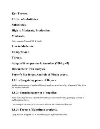 Key Threats.
Threat of substitutes
Substitutes.
High to Moderate. Production.
Moderate.
Dairy products-Nurpur CDL & Nestle
Low to Moderate.
Competition /
Threats.
Adopted from person & Saunders (2006.p 43)
Researchers’ own analysis.
Porter’s five forces Analysis of Nirala sweets.
1.8.1:- Bargaining power of Buyers.
Yes bargaining power of supply is high and people are sensitive to buy it because it’s far from
the reach of every one.
1.8.2:-Bargaining power of supplier.
Yes it’s also high because a potential threat to cost structure of Nirala, packaging industry is
highly uncompetitive.
Uncertainty of raw material prices due to inflation and other external factors.
1.8.3:-Threat of Substitute products.
Dairy products-Nurpur CDL & Nestle having the highest market share.
 