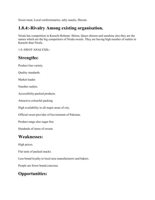 Sweet meat, Local confectionaries, salty snacks, Shezan.
1.8.4:-Rivalry Among existing organisation.
Nirala has competition in Karachi Rehmat- Shiren, Qaser-shireen and sunshine also they are the
names which are the big competitors of Nirala sweets. They are having high number of outlets in
Karachi than Nirala.
1.9:-SWOT ANALYSIS:-
Strengths:
Product line-variety.
Quality standards.
Market leader.
Number outlets.
Accessibility-packed products.
Attractive colourful packing
High availability in all major areas of city.
Official sweet provider of Government of Pakistan.
Product range also sugar free
Hundreds of items of sweets
Weaknesses:
High prices.
Flat taste of packed snacks.
Less brand loyalty to local area manufacturers and bakers.
People are fewer brand concious
Opportunities:
 