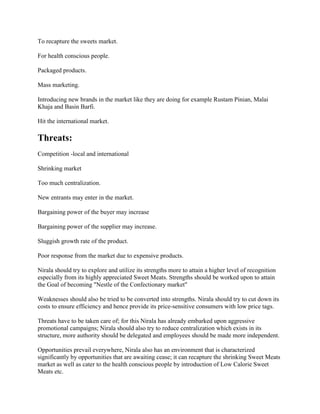 To recapture the sweets market.
For health conscious people.
Packaged products.
Mass marketing.
Introducing new brands in the market like they are doing for example Rustam Pinian, Malai
Khaja and Basin Barfi.
Hit the international market.
Threats:
Competition -local and international
Shrinking market
Too much centralization.
New entrants may enter in the market.
Bargaining power of the buyer may increase
Bargaining power of the supplier may increase.
Sluggish growth rate of the product.
Poor response from the market due to expensive products.
Nirala should try to explore and utilize its strengths more to attain a higher level of recognition
especially from its highly appreciated Sweet Meats. Strengths should be worked upon to attain
the Goal of becoming "Nestle of the Confectionary market"
Weaknesses should also be tried to be converted into strengths. Nirala should try to cut down its
costs to ensure efficiency and hence provide its price-sensitive consumers with low price tags.
Threats have to be taken care of; for this Nirala has already embarked upon aggressive
promotional campaigns; Nirala should also try to reduce centralization which exists in its
structure, more authority should be delegated and employees should be made more independent.
Opportunities prevail everywhere, Nirala also has an environment that is characterized
significantly by opportunities that are awaiting cease; it can recapture the shrinking Sweet Meats
market as well as cater to the health conscious people by introduction of Low Calorie Sweet
Meats etc.
 