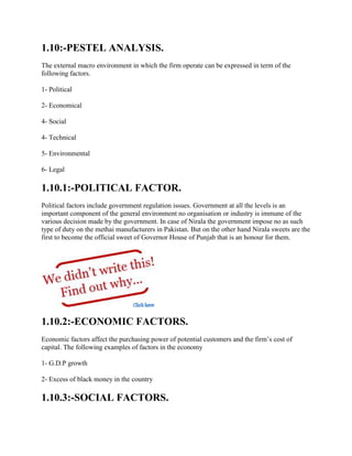 1.10:-PESTEL ANALYSIS.
The external macro environment in which the firm operate can be expressed in term of the
following factors.
1- Political
2- Economical
4- Social
4- Technical
5- Environmental
6- Legal
1.10.1:-POLITICAL FACTOR.
Political factors include government regulation issues. Government at all the levels is an
important component of the general environment no organisation or industry is immune of the
various decision made by the government. In case of Nirala the government impose no as such
type of duty on the methai manufacturers in Pakistan. But on the other hand Nirala sweets are the
first to become the official sweet of Governor House of Punjab that is an honour for them.
1.10.2:-ECONOMIC FACTORS.
Economic factors affect the purchasing power of potential customers and the firm’s cost of
capital. The following examples of factors in the economy
1- G.D.P growth
2- Excess of black money in the country
1.10.3:-SOCIAL FACTORS.
 