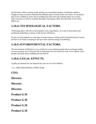 Social factors affect customer needs and the size of potential markets. In Pakistan methai is
bought on many occasions Pakistani has different type of social norms and values. It is essential
part of any wedding at every step of wedding has been sent and exchange there are so many
other occasions as well for example Ramadan, Eid, Basant, Shab- Rat and birth of New Born
Babies etc.
1.10.4:-TECHNOLOGICAL FACTORS.
Technology plays vital role to development every organisation. As a rate of innovations and
production technology is always in the favour of business.
In case of sweet industry no such type of rocket science is being used in manufacturing of sweets
but how ever Nirala is keeping it self up to date with the change in technology.
1.10.5:-ENVIRONMENTAL FACTORS.
The environment of Pakistan is very suitable for sweet industry people like to exchange methai
at every occasion now it becomes the essential part of every festival as well. Even without sweet
people cant think about wedding and any festival.
1.10.6:-LEGAL EFFECTS.
Legally government has not imposed any new tax on sweet industry.
1.11:- ORGANIZATIONAL STRUCTURE
CEO.
Director.
Director.
Director.
Product G.M
Product G.M
Product G.M
Product G.M
 