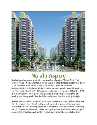 Nirala Aspire 
Nirala Group is upcoming with its new residential project "Nirala Aspire" at 
Greater Noida / Noida Extension. Nirala Aspire is a residential project which offers 
2/3/4 bedroom apartments in Noida Extension. These are furnished 
accommodation in the lap of all the luxuries features, which needed in today’s 
era. There are vibrant 2/3/4 Bhk apartment homes varying from 890sq ft to 2440 
sq ft with 6 diverse floor plans. Nirala Aspire is all about a sparkling mix of 
comfortable living, world class facilities and nature friendly relaxing lifestyle. 

Nirala Aspire at Noida extension has been organized and projected in such a way 
that the modern lifestyle & healthy breathing are being taken into foremost 
consideration. The sprawling campus has enormous facilities like club, swimming 
pool, kid’s pool, tennis court, cricket pitch, palm court, badminton court, mughal 
garden, flower garden, rock garden central lawn, amphitheater, skating ring, 
 