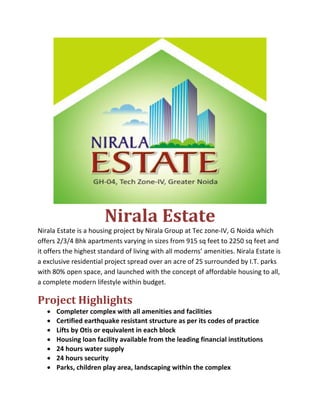  
                       Nirala Estate 
Nirala Estate is a housing project by Nirala Group at Tec zone‐IV, G Noida which 
offers 2/3/4 Bhk apartments varying in sizes from 915 sq feet to 2250 sq feet and 
it offers the highest standard of living with all moderns’ amenities. Nirala Estate is 
a exclusive residential project spread over an acre of 25 surrounded by I.T. parks 
with 80% open space, and launched with the concept of affordable housing to all, 
a complete modern lifestyle within budget. 

Project Highlights 
   •   Completer complex with all amenities and facilities 
   •   Certified earthquake resistant structure as per its codes of practice 
   •   Lifts by Otis or equivalent in each block 
   •   Housing loan facility available from the leading financial institutions 
   •   24 hours water supply 
   •   24 hours security 
   •   Parks, children play area, landscaping within the complex 
 