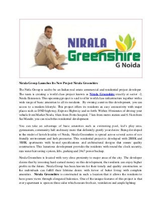 Nirala Group Launches Its New Project Nirala Greenshire 
The Nirla Group is said to be an Indian real estate commercial and residential project developer. The team is creating a world class project known as Nirala Greenshire exactly at sector -2, Noida Extension. This upcoming project is said to offer world class infrastructure together with a wide range of basic amenities to all its residents. By owning a unit in this development, you can access to a modern lifestyle. This project offers its residents an easy connectivity with major places such as DND highway, Express Highway and so forth. Within 10 minutes of driving your vehicle from Market Noida, 6 km from Fortis hospital, 7 km from metro station and 6.5 km from Sai Mandir, you can reach this residential development. 
You can take an advantage of basic amenities such as swimming pool, kid’s play area, gymnasium, community hall and many more that definitely gratify your desire. Being developed in the midst of lavish locality of Noida, Nirala Greenshire is spread across several acres of eco friendly environment and lush greeneries. This residential project is developed with 2BHK and 3BHK apartments with hi-end specifications and architectural designs that ensure quality construction. This luxurious development provides the residents with round the clock security, rain water harvesting system, lifts, parking and 24x7 power backup. 
Nirala Greenshire is located with very close proximity to major areas of the city. The developer claims that by investing hard earned money on this development, the residents can enjoy higher profits in the future. Nirala Group has been known for their timely and quality construction so the individuals can fulfill their lifetime desire with fervor of better living with complete amenities. Nirala Greenshire is constructed in such a location that it allows the residents to have green views through elongated balconies. One of the unique features of this project is that every apartment is open on three sides which ensure fresh air, ventilation and ample lighting.  