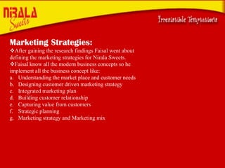 Marketing Strategies:
After gaining the research findings Faisal went about
defining the marketing strategies for Nirala Sweets.
Faisal know all the modern business concepts so he
implement all the business concept like:
a. Understanding the market place and customer needs
b. Designing customer driven marketing strategy
c. Integrated marketing plan
d. Building customer relationship
e. Capturing value from customers
f. Strategic planning
g. Marketing strategy and Marketing mix

 