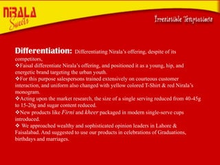 ors
Differentiation:

Differentiating Nirala’s offering, despite of its

competitors,
Faisal differentiate Nirala’s offering, and positioned it as a young, hip, and
energetic brand targeting the urban youth.
For this purpose salespersons trained extensively on courteous customer
interaction, and uniform also changed with yellow colored T-Shirt & red Nirala’s
monogram.
Acting upon the market research, the size of a single serving reduced from 40-45g
to 15-20g and sugar content reduced.
New products like Firni and kheer packaged in modern single-serve cups
introduced.
 We approached wealthy and sophisticated opinion leaders in Lahore &
Faisalabad. And suggested to use our products in celebrations of Graduations,
birthdays and marriages.

 