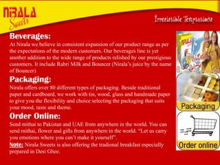 Beverages:
At Nirala we believe in consistent expansion of our product range as per
the expectations of the modern customers. Our beverages line is yet
another addition to the wide range of products relished by our prestigious
customers. It include Rabri Milk and Bouncer (Nirala’s juice by the name
of Bouncer)

Packaging:
Nirala offers over 80 different types of packaging. Beside traditional
paper and cardboard, we work with tin, wood, glass and handmade paper
to give you the flexibility and choice selecting the packaging that suits
your mood, taste and theme.

Order Online:
Send mithai to Pakistan and UAE from anywhere in the world. You can
send mithai, flower and gifts from anywhere in the world. “Let us carry
you emotions where you can’t make it yourself”.
Note: Nirala Sweets is also offering the tradional breakfast especially
prepared in Desi Ghee.

 