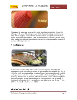 [ENTREPRENUREAL ANS SMALL BUSINESS ]
NARALA SWEETS
The Institute of Management Science, Lahore Page 11
Nirala cares for nature and values art. The group contributes in designing elements by
offering a wide range of designing services that include multimedia presentations, web
sites, outdoor and press advertisements, modernistic décor for supermarkets and retail
outlets and outputs for print media. These services are rendered to sister concerns and to
other leading companies and multinationals operating in telecommunication, banking, oil
and gas, and textile sectors etc.
N Restaurants
N Restaurant is another entity of the Nirala Group of Companies. When Taj Din
established a sought after breakfast joint in the busy Mewa Mandi of Lahore way back in
1948, few would have imagined that more than 50 years later, his grandson will establish
a classy restaurant in the busy and most posh locality of Lahore city, Defense Y Block.
Ironically, the restaurant, by the name of Café Gowalmandi, is most famous today for the
traditional breakfast served on weekends and all gazetted holidays. Having opened its
first branch in September 2004, a second branch was added, in the busy St. Mary’s Park
(Alfalah Mini Golf) in the latter part of 2005.
Nirala Canada Ltd.
 