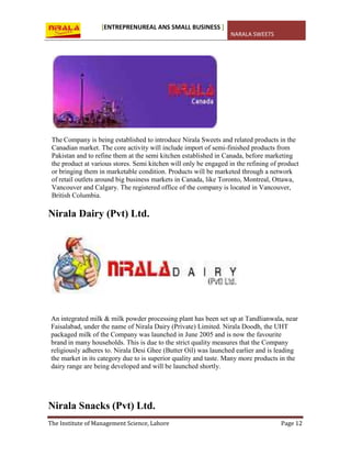 [ENTREPRENUREAL ANS SMALL BUSINESS ]
NARALA SWEETS
The Institute of Management Science, Lahore Page 12
The Company is being established to introduce Nirala Sweets and related products in the
Canadian market. The core activity will include import of semi-finished products from
Pakistan and to refine them at the semi kitchen established in Canada, before marketing
the product at various stores. Semi kitchen will only be engaged in the refining of product
or bringing them in marketable condition. Products will be marketed through a network
of retail outlets around big business markets in Canada, like Toronto, Montreal, Ottawa,
Vancouver and Calgary. The registered office of the company is located in Vancouver,
British Columbia.
Nirala Dairy (Pvt) Ltd.
An integrated milk & milk powder processing plant has been set up at Tandlianwala, near
Faisalabad, under the name of Nirala Dairy (Private) Limited. Nirala Doodh, the UHT
packaged milk of the Company was launched in June 2005 and is now the favourite
brand in many households. This is due to the strict quality measures that the Company
religiously adheres to. Nirala Desi Ghee (Butter Oil) was launched earlier and is leading
the market in its category due to is superior quality and taste. Many more products in the
dairy range are being developed and will be launched shortly.
Nirala Snacks (Pvt) Ltd.
 