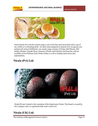 [ENTREPRENUREAL ANS SMALL BUSINESS ]
NARALA SWEETS
The Institute of Management Science, Lahore Page 13
Nirala Snacks Pvt Ltd Our saltish range is one of the best and can be had with a cup of
tea, coffee or a refreshing drink. An ideal snack prepared in natural oil to invigorate you
and provide utmost fulfillment, our snacks range consists of Chips, Dal Masoor, Dal
Safaid, Mongra, Namak Paray, Samosay (Potato and Chicken) and Sawaian, and are
available across Pakistan from Nirala outlets as well as leading retail stores and
supermarkets.
Nirala (Pvt) Ltd.
Nirala Private Limited is the custodian of the brand name Nirala. The brand is owned by
this company and is a registered trade mark world over.
Nirala (UK) Ltd.
 
