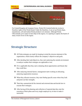 [ENTREPRENUREAL ANS SMALL BUSINESS ]
NARALA SWEETS
The Institute of Management Science, Lahore Page 14
For United Kingdom & European Union, Nirala UK Limited holds the exclusive
franchise rights of the Nirala brand. Under the franchise, it can set up Nirala shops,
manufacture, sell and market Nirala products in its domain. Although Nirala
UKLimitedis yet to open its first shop in the region, it is aspiring to capture the hearts of
many sweets lovers in the region.
Strategic Structure
9 All Nrala strategies are made by keeping in mind the mission statement of the
organization, which clearly reflects the company’s objectives and goals.
9 After deciding their task/objectives, they start analyzing the outside environment
to analyze weather their strategies are applicable or not.
9 If it is applicable then they start evaluating about opportunities and threats that
they could face.
9 After analyzing internal factors, management starts working on allocating,
analyzing organization resources.
9 When they allocate resources, they start finding specific areas where they look
and point out their strengths.
9 Then they summarized all the internal and extrernal data and decide how to
execute their strategies.
9 After having all the planning and collection of required data they start the
execution of their plans and every single employee try its best to make it
successful.
 