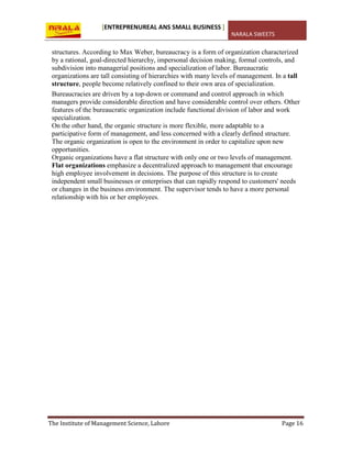 [ENTREPRENUREAL ANS SMALL BUSINESS ]
NARALA SWEETS
The Institute of Management Science, Lahore Page 16
structures. According to Max Weber, bureaucracy is a form of organization characterized
by a rational, goal-directed hierarchy, impersonal decision making, formal controls, and
subdivision into managerial positions and specialization of labor. Bureaucratic
organizations are tall consisting of hierarchies with many levels of management. In a tall
structure, people become relatively confined to their own area of specialization.
Bureaucracies are driven by a top-down or command and control approach in which
managers provide considerable direction and have considerable control over others. Other
features of the bureaucratic organization include functional division of labor and work
specialization.
On the other hand, the organic structure is more flexible, more adaptable to a
participative form of management, and less concerned with a clearly defined structure.
The organic organization is open to the environment in order to capitalize upon new
opportunities.
Organic organizations have a flat structure with only one or two levels of management.
Flat organizations emphasize a decentralized approach to management that encourage
high employee involvement in decisions. The purpose of this structure is to create
independent small businesses or enterprises that can rapidly respond to customers' needs
or changes in the business environment. The supervisor tends to have a more personal
relationship with his or her employees.
 