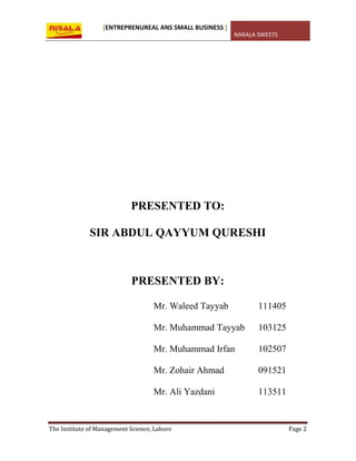 [ENTREPRENUREAL ANS SMALL BUSINESS ]
NARALA SWEETS
The Institute of Management Science, Lahore Page 2
PRESENTED TO:
SIR ABDUL QAYYUM QURESHI
PRESENTED BY:
Mr. Waleed Tayyab 111405
Mr. Muhammad Tayyab 103125
Mr. Muhammad Irfan 102507
Mr. Zohair Ahmad 091521
Mr. Ali Yazdani 113511
 