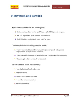 [ENTREPRENUREAL ANS SMALL BUSINESS ]
NARALA SWEETS
The Institute of Management Science, Lahore Page 24
Motivation and Reward
Special Discount Given To Employees:
On the marriage of any employee of Nirala, a gift of 10 kg sweets are given
On EID 1kg sweet is given as free to each employee
In RAMADAN, employee s is given free if tar party.
Companybeliefs according to team work:
Team work, mutual trust and respect leads to personal growth and dynamic
improvements in organizational team work.
Team work shifts the culture of organization into a more productive atmosphere.
They strongly believe on friendly environment.
Effects of team work on company:
Less duplication of work and rework.
Improved morale
Greater efficiencies in processes.
Less office miscommunication.
Greater profitability.
 