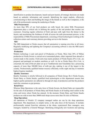 [ENTREPRENUREAL ANS SMALL BUSINESS ]
NARALA SWEETS
The Institute of Management Science, Lahore Page 26
identification to product development, launch and post-launch, all strategic decisions are made
based on authentic information and research. Identifying the target markets, effectively
communicating to them and building the image of the brands as well as the Companies, is the
job of the professionals running the marketing at Nirala.
Milk Procurement
As more than 90% of our food products are milk based, the entire Milk Procurement
department plays a critical role in defining the quality of the end product that reaches our
customers. Ensuring regular collection of fresh and pure milk right from the farmer to the
factory and ascertaining the freshness of milk all across the milk procurement process, is the
responsibility of Milk Procurement department, consisting of food technologists working at the
collection centers and veterinary doctors providing service to the farmers.
MIS
The MIS department at Nirala ensures that all automation is running error-free at all times.
Regularly modifying and updating the Company's accounting software is also the MIS team's
responsibility.
Production
Modern technology is part and parcel of Production at Nirala. More than 20% of Mithai
production at Nirala Sweets is carried out at automated plants, either imported from abroad or
custom-made in the country. Fresh and crisp snacks products of Nirala Snacks (Pvt.) Ltd., are
prepared and packaged on modern machines as well. As far as Nirala Dairy (Pvt.) Ltd., is
concerned, the state-of-the-art plant set up at Tandlianwala near Faisalabad, has a processing
capacity of more than 300,000 litres of milk per day, making it one of the largest in the
country. Professionally qualified human resource efficiently works night and day to maintain
highest hygiene standards.
Quality Assurance
Quality Assurance is strictly followed in all companies of Nirala Group. Be it Nirala Sweets,
Nirala Dairy or Nirala Snacks, qualified food technologists at this department ensures that
highest quality parameters are adhered to through all steps of production and that the products
reach the consumers as per promise.
Retail Store
Whereas Shop Operations is the sales force of Nirala Sweets, the Retail Sales are responsible
for the sale of all products of Nirala Dairy and Nirala Snacks at all leading retail outlets in the
cities and towns where Nirala has entered. At the moment, Nirala Dairy and Nirala Snacks
products are sold at more than 30000 retail shops across more than 50 cities of Pakistan.
Shop Operations
All operations of Nirala's 22 company managed outlets are run by the shop operations
department. This department, in simpler terms, is the sales force of the business. It includes
professionally trained front-line salesmen at the shops, experienced floor managers, area
managers, headed by a General Manager. Identifying strategically new locations and opening
 