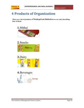 [ENTREPRENUREAL ANS SMALL BUSINESS ]
NARALA SWEETS
The Institute of Management Science, Lahore Page 29
4 Products of Organization
There are a lot of products of Nirala private limited but we are only describing
four of them:
1.Mithai
2.Snacks
3.Dairy
4.Beverages
 