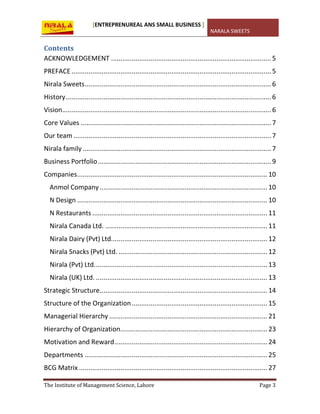 [ENTREPRENUREAL ANS SMALL BUSINESS ]
NARALA SWEETS
The Institute of Management Science, Lahore Page 3
Contents
ACKNOWLEDGEMENT ..................................................................................... 5
PREFACE ..........................................................................................................5
Nirala Sweets...................................................................................................6
History.............................................................................................................6
Vision...............................................................................................................6
Core Values .....................................................................................................7
Our team .........................................................................................................7
Nirala family ....................................................................................................7
Business Portfolio............................................................................................ 9
Companies..................................................................................................... 10
Anmol Company......................................................................................... 10
N Design ..................................................................................................... 10
N Restaurants ............................................................................................. 11
Nirala Canada Ltd. ...................................................................................... 11
Nirala Dairy (Pvt) Ltd................................................................................... 12
Nirala Snacks (Pvt) Ltd. ............................................................................... 12
Nirala (Pvt) Ltd............................................................................................ 13
Nirala (UK) Ltd. ........................................................................................... 13
Strategic Structure......................................................................................... 14
Structure of the Organization........................................................................ 15
Managerial Hierarchy .................................................................................... 21
Hierarchy of Organization.............................................................................. 23
Motivation and Reward................................................................................. 24
Departments ................................................................................................. 25
BCG Matrix .................................................................................................... 27
 