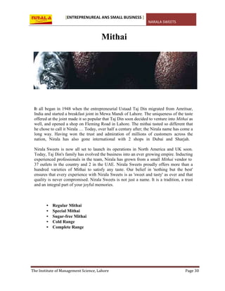 [ENTREPRENUREAL ANS SMALL BUSINESS ]
NARALA SWEETS
The Institute of Management Science, Lahore Page 30
Mithai
It all began in 1948 when the entrepreneurial Ustaad Taj Din migrated from Amritsar,
India and started a breakfast joint in Mewa Mandi of Lahore. The uniqueness of the taste
offered at the joint made it so popular that Taj Din soon decided to venture into Mithai as
well, and opened a shop on Fleming Road in Lahore. The mithai tasted so different that
he chose to call it Nirala … Today, over half a century after; the Nirala name has come a
long way. Having won the trust and admiration of millions of customers across the
nation, Nirala has also gone international with 2 shops in Dubai and Sharjah.
Nirala Sweets is now all set to launch its operations in North America and UK soon.
Today, Taj Din's family has evolved the business into an ever growing empire. Inducting
experienced professionals in the team, Nirala has grown from a small Mithai vendor to
37 outlets in the country and 2 in the UAE. Nirala Sweets proudly offers more than a
hundred varieties of Mithai to satisfy any taste. Our belief in 'nothing but the best'
ensures that every experience with Nirala Sweets is as 'sweet and tasty' as ever and that
quality is never compromised. Nirala Sweets is not just a name. It is a tradition, a trust
and an integral part of your joyful memories.
• Regular Mithai
• Special Mithai
• Sugar-free Mithai
• Cold Range
• Complete Range
 