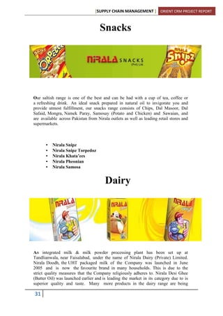 [SUPPLY CHAIN MANAGEMENT ] ORIENT CRM PROJECT REPORT
31
Snacks
Our saltish range is one of the best and can be had with a cup of tea, coffee or
a refreshing drink. An ideal snack prepared in natural oil to invigorate you and
provide utmost fulfillment, our snacks range consists of Chips, Dal Masoor, Dal
Safaid, Mongra, Namek Paray, Samosay (Potato and Chicken) and Sawaian, and
are available across Pakistan from Nirala outlets as well as leading retail stores and
supermarkets.
• Nirala Snipz
• Nirala Snipz Torpedoz
• Nirala Khata’ees
• Nirala Pheonian
• Nirala Samosa
Dairy
An integrated milk & milk powder processing plant has been set up at
Tandlianwala, near Faisalabad, under the name of Nirala Dairy (Private) Limited.
Nirala Doodh, the UHT packaged milk of the Company was launched in June
2005 and is now the favourite brand in many households. This is due to the
strict quality measures that the Company religiously adheres to. Nirala Desi Ghee
(Butter Oil) was launched earlier and is leading the market in its category due to is
superior quality and taste. Many more products in the dairy range are being
 