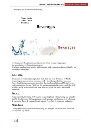 [SUPPLY CHAIN MANAGEMENT ] ORIENT CRM PROJECT REPORT
32
developed and will be launched shortly.
• Nirala Doodh
• Nirala Cream
• Desi Ghee
Beverages
At Nirala, we believe in consistent expansion of our product range as per
the expectations of the modern consumer.
Our beverages line is yet another addition to the wide range of products relished by our
prestigious consumers.
Rabri Milk:
Traditional, cool and refreshing Lahori milk drink has been developed by Nirala
Sweets to provide our valued consumers with yet another product they can savor.
Enjoy the chilled, energetic and nourishing Rabri milk available at all Nirala Sweets
outlets throughout the year. With low fats and a smooth-as-silk texture, our Rabri Milk
is lighter on the stomach and is the ideal drink to refresh you on hot and humid
afternoons.
Bouncer:
Nirala’s juice by the name of Bouncer is an exciting treat, yet nourishing and naturally
fruitful. It is becoming fairly popular especially amongst kids because of its refreshing
& energizing flavor. It is packed in a 6-layered Tetra Pack brick aseptic packaging.
Nirala Pani:
Living up to our legacy of invincible quality, we bring for you Nirala Pani, to refresh
you anytime, any where.
 