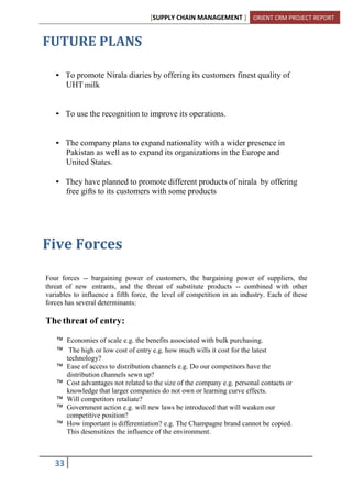 [SUPPLY CHAIN MANAGEMENT ] ORIENT CRM PROJECT REPORT
33
FUTURE PLANS
• To promote Nirala diaries by offering its customers finest quality of
UHT milk
• To use the recognition to improve its operations.
• The company plans to expand nationality with a wider presence in
Pakistan as well as to expand its organizations in the Europe and
United States.
• They have planned to promote different products of nirala by offering
free gifts to its customers with some products
Five Forces
Four forces -- bargaining power of customers, the bargaining power of suppliers, the
threat of new entrants, and the threat of substitute products -- combined with other
variables to influence a fifth force, the level of competition in an industry. Each of these
forces has several determinants:
The threat of entry:
™ Economies of scale e.g. the benefits associated with bulk purchasing.
™ The high or low cost of entry e.g. how much wills it cost for the latest
technology?
™ Ease of access to distribution channels e.g. Do our competitors have the
distribution channels sewn up?
™ Cost advantages not related to the size of the company e.g. personal contacts or
knowledge that larger companies do not own or learning curve effects.
™ Will competitors retaliate?
™ Government action e.g. will new laws be introduced that will weaken our
competitive position?
™ How important is differentiation? e.g. The Champagne brand cannot be copied.
This desensitizes the influence of the environment.
 