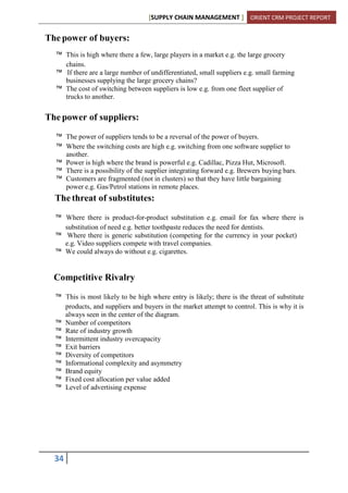 [SUPPLY CHAIN MANAGEMENT ] ORIENT CRM PROJECT REPORT
34
The power of buyers:
™ This is high where there a few, large players in a market e.g. the large grocery
chains.
™ If there are a large number of undifferentiated, small suppliers e.g. small farming
businesses supplying the large grocery chains?
™ The cost of switching between suppliers is low e.g. from one fleet supplier of
trucks to another.
The power of suppliers:
™ The power of suppliers tends to be a reversal of the power of buyers.
™ Where the switching costs are high e.g. switching from one software supplier to
another.
™ Power is high where the brand is powerful e.g. Cadillac, Pizza Hut, Microsoft.
™ There is a possibility of the supplier integrating forward e.g. Brewers buying bars.
™ Customers are fragmented (not in clusters) so that they have little bargaining
power e.g. Gas/Petrol stations in remote places.
The threat of substitutes:
™ Where there is product-for-product substitution e.g. email for fax where there is
substitution of need e.g. better toothpaste reduces the need for dentists.
™ Where there is generic substitution (competing for the currency in your pocket)
e.g. Video suppliers compete with travel companies.
™ We could always do without e.g. cigarettes.
Competitive Rivalry
™ This is most likely to be high where entry is likely; there is the threat of substitute
products, and suppliers and buyers in the market attempt to control. This is why it is
always seen in the center of the diagram.
™ Number of competitors
™ Rate of industry growth
™ Intermittent industry overcapacity
™ Exit barriers
™ Diversity of competitors
™ Informational complexity and asymmetry
™ Brand equity
™ Fixed cost allocation per value added
™ Level of advertising expense
 
