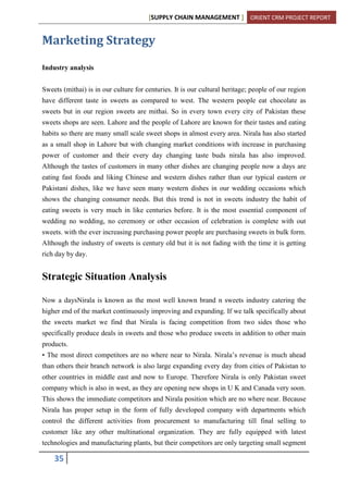 [SUPPLY CHAIN MANAGEMENT ] ORIENT CRM PROJECT REPORT
35
Marketing Strategy
Industry analysis
Sweets (mithai) is in our culture for centuries. It is our cultural heritage; people of our region
have different taste in sweets as compared to west. The western people eat chocolate as
sweets but in our region sweets are mithai. So in every town every city of Pakistan these
sweets shops are seen. Lahore and the people of Lahore are known for their tastes and eating
habits so there are many small scale sweet shops in almost every area. Nirala has also started
as a small shop in Lahore but with changing market conditions with increase in purchasing
power of customer and their every day changing taste buds nirala has also improved.
Although the tastes of customers in many other dishes are changing people now a days are
eating fast foods and liking Chinese and western dishes rather than our typical eastern or
Pakistani dishes, like we have seen many western dishes in our wedding occasions which
shows the changing consumer needs. But this trend is not in sweets industry the habit of
eating sweets is very much in like centuries before. It is the most essential component of
wedding no wedding, no ceremony or other occasion of celebration is complete with out
sweets. with the ever increasing purchasing power people are purchasing sweets in bulk form.
Although the industry of sweets is century old but it is not fading with the time it is getting
rich day by day.
Strategic Situation Analysis
Now a daysNirala is known as the most well known brand n sweets industry catering the
higher end of the market continuously improving and expanding. If we talk specifically about
the sweets market we find that Nirala is facing competition from two sides those who
specifically produce deals in sweets and those who produce sweets in addition to other main
products.
• The most direct competitors are no where near to Nirala. Nirala’s revenue is much ahead
than others their branch network is also large expanding every day from cities of Pakistan to
other countries in middle east and now to Europe. Therefore Nirala is only Pakistan sweet
company which is also in west, as they are opening new shops in U K and Canada very soon.
This shows the immediate competitors and Nirala position which are no where near. Because
Nirala has proper setup in the form of fully developed company with departments which
control the different activities from procurement to manufacturing till final selling to
customer like any other multinational organization. They are fully equipped with latest
technologies and manufacturing plants, but their competitors are only targeting small segment
 
