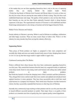 [SUPPLY CHAIN MANAGEMENT ] ORIENT CRM PROJECT REPORT
36
of the market they are not been upgrading themselves that is why in the race of capturing
market they are staying behind the market leader Nirala
• Nirala has big threats in Pakistan from Gourmet and Shezan bakers in sweets as these are
the only few stores who are catering the same market as Nirala is doing. They also have well
established brand name and image. The quality of their products is also not less than Nirala.
their branches are also not less than Nirala especially Gourmet which is doing business
expansion at fast pace. The organizational structure of Gourmet is well established and their
brand image and perception is also strong so Gourmet can be the biggest threat for Nirala.
Market Vision, Structure and Analysis
Sweets industry in Pakistan is growing. Mithai is used in Pakistan on weddings, celebrations
and other happy occasions. There are many sweets shops in Lahore only. Nirala is in this
industry for many decades they been serving this industry effectively.
Segmenting Market
There prices of Nirala products are higher as compared to their main competitors and
secondly they shops and stores are mainly located costly areas of cities. Keeping these factors
in view we can say that there target market is upper middle to upper class.
Continuous Learning about The Market
Nirala is different from others because they have been continuously upgrading themselves
over the years. They started their business from the inner city congested locality as traditional
sweet shop mostly found in cities doing small scale business and selling only mithai related
products or dairy products.
But Nirala has learned a lot from the changing tastes of their customers and their preferences.
They changed their stores outlook made them more modern and updated and introduced more
updated functions in stores operation. They have been successfully able to shift their small
scale business to a company level business. Their initial area of business was their hometown
Lahore, but they successfully expanded their business to other big cities of Pakistan.
Secondly they continuously keep working on their products and for over the years been able
to launch different successful products in market. Their major focus is on quality of their
products so to maintain strict laws of quality they have separate quality control department.
 