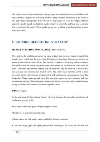 [SUPPLY CHAIN MANAGEMENT ] ORIENT CRM PROJECT REPORT
37
The other example of their continuous learning about the market is their successful launch of
snacks product category and their dairy products. They launched Nirala milk in the market a
few years back although their milk was not the big success as it has to compete industry
giants like nestle, haleeb etc. but their snacks category is successful and been able to capture
a large portion of the market. These snacks are not only available at Nirala stores but at some
other stores also.
DESIGNINIG MARKETING STRATEGY
MARKET TARGETING AND STRATEGIC POSITIONING
If we analyse the nirala target market we came to know that its target market is mainly the
middle, upper middle and the upper class. We come to know about this when we analyze its
sweets prices which are much higher then its main competitors, the quality and the variety is
much richer than the others. Secondly major nirala stores are located at the costly areas of
cities. They store environment and the level of cleanliness and the behavior of their staff is
not less than any international product shops. The other most important point is their
corporate clients which include companies big and multinational companies and some big
banks also. Nirala sweets provide these big companies sweets on their functions and also
their desired packing. These companies order nirala for the sweets and snacks and nirala earn
a large portion of their revenue from these corporate clients .
BRAND IMAGE
So by analyzing all these unique features of nirala business the immediate positioning of
nirala came to mind is that
• It is sweet store which gives complete range of sweets,
• Employees in a uniform neat and clean.
• Nirala sweets are high quality sweets and full of freshness and taste.
• Their packaging styles are highly personalized according to the choice of customer and
 