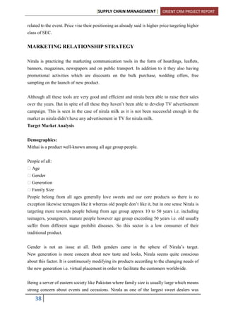 [SUPPLY CHAIN MANAGEMENT ] ORIENT CRM PROJECT REPORT
38
related to the event. Price vise their positioning as already said is higher price targeting higher
class of SEC.
MARKETING RELATIONSHIP STRATEGY
Nirala is practicing the marketing communication tools in the form of hoardings, leaflets,
banners, magazines, newspapers and on public transport. In addition to it they also having
promotional activities which are discounts on the bulk purchase, wedding offers, free
sampling on the launch of new product.
Although all these tools are very good and efficient and nirala been able to raise their sales
over the years. But in spite of all these they haven’t been able to develop TV advertisement
campaign. This is seen in the case of nirala milk as it is not been successful enough in the
market as nirala didn’t have any advertisement in TV for nirala milk.
Target Market Analysis
Demographics:
Mithai is a product well-known among all age group people.
People of all:
Age
Gender
Generation
Family Size
People belong from all ages generally love sweets and our core products so there is no
exception likewise teenagers like it whereas old people don’t like it, but in one sense Nirala is
targeting more towards people belong from age group approx 10 to 50 years i.e. including
teenagers, youngsters, mature people however age group exceeding 50 years i.e. old usually
suffer from different sugar prohibit diseases. So this sector is a low consumer of their
traditional product.
Gender is not an issue at all. Both genders came in the sphere of Nirala’s target.
New generation is more concern about new taste and looks, Nirala seems quite conscious
about this factor. It is continuously modifying its products according to the changing needs of
the new generation i.e. virtual placement in order to facilitate the customers worldwide.
Being a server of eastern society like Pakistan where family size is usually large which means
strong concern about events and occasions. Nirala as one of the largest sweet dealers was
 