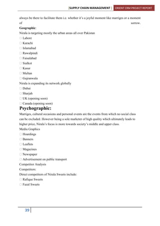 [SUPPLY CHAIN MANAGEMENT ] ORIENT CRM PROJECT REPORT
39
always be there to facilitate them i.e. whether it’s a joyful moment like marriges or a moment
of sorrow.
Geographic:
Nirala is targeting mostly the urban areas all over Pakistan
Lahore
Karachi
Islamabad
Rawalpindi
Faisalabad
Sialkot
Kasur
Multan
Gujranwala
Nirala is expanding its network globally
Dubai
Sharjah
UK (opening soon)
Canada (opening soon)
Psychographic:
Marriges, cultural occasions and personal events are the events from which no social class
can be excluded. However being a sole marketer of high quality which ultimately leads to
higher price, Nirala’s focus is more towards society’s middle and upper class.
Media Graphics
Hoardings
Banners
Leaflets
Magazines
Newspaper
Advertisement on public transport
Competitor Analysis
Competitors:
Direct competitors of Nirala Sweets include:
Rafique Sweets
Fazal Sweets
 