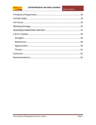 [ENTREPRENUREAL ANS SMALL BUSINESS ]
NARALA SWEETS
The Institute of Management Science, Lahore Page 4
4 Products of Organization ............................................................................ 29
FUTURE PLANS .............................................................................................. 33
Five Forces..................................................................................................... 33
Marketing Strategy........................................................................................ 35
DESIGNINIG MARKETING STRATEGY.............................................................. 37
S.W.O.T Analysis............................................................................................ 40
Strengths:................................................................................................... 40
Weaknesses:............................................................................................... 40
Opportunities:............................................................................................ 40
Threats: ...................................................................................................... 41
Conclusion..................................................................................................... 41
Recommendations......................................................................................... 42
 