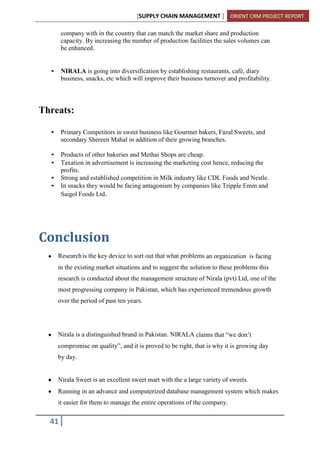 [SUPPLY CHAIN MANAGEMENT ] ORIENT CRM PROJECT REPORT
41
company with in the country that can match the market share and production
capacity. By increasing the number of production facilities the sales volumes can
be enhanced.
• NIRALA is going into diversification by establishing restaurants, café, diary
business, snacks, etc which will improve their business turnover and profitability.
Threats:
• Primary Competitors in sweet business like Gourmet bakers, Fazal Sweets, and
secondary Shereen Mahal in addition of their growing branches.
• Products of other bakeries and Methai Shops are cheap.
• Taxation in advertisement is increasing the marketing cost hence, reducing the
profits.
• Strong and established competition in Milk industry like CDL Foods and Nestle.
• In snacks they would be facing antagonism by companies like Tripple Emm and
Saigol Foods Ltd.
Conclusion
Researchis the key device to sort out that what problems an organization is facing
in the existing market situations and to suggest the solution to these problems this
research is conducted about the management structure of Nirala (pvt) Ltd, one of the
most progressing company in Pakistan, which has experienced tremendous growth
over the period of past ten years.
Nirala is a distinguished brand in Pakistan. NIRALA claims that “we don’t
compromise on quality”, and it is proved to be right, that is why it is growing day
by day.
Nirala Sweet is an excellent sweet mart with the a large variety of sweets.
Running in an advance and computerized database management system which makes
it easier for them to manage the entire operations of the company.
 