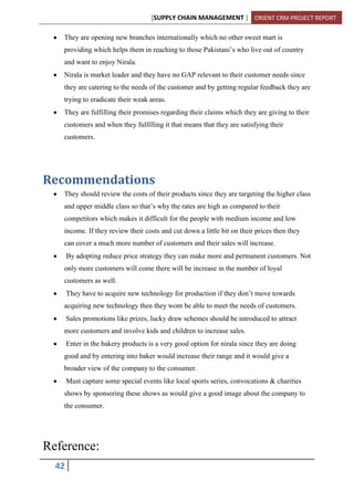 [SUPPLY CHAIN MANAGEMENT ] ORIENT CRM PROJECT REPORT
42
They are opening new branches internationally which no other sweet mart is
providing which helps them in reaching to those Pakistani’s who live out of country
and want to enjoy Nirala.
Nirala is market leader and they have no GAP relevant to their customer needs since
they are catering to the needs of the customer and by getting regular feedback they are
trying to eradicate their weak areas.
They are fulfilling their promises regarding their claims which they are giving to their
customers and when they fulfilling it that means that they are satisfying their
customers.
Recommendations
They should review the costs of their products since they are targeting the higher class
and upper middle class so that’s why the rates are high as compared to their
competitors which makes it difficult for the people with medium income and low
income. If they review their costs and cut down a little bit on their prices then they
can cover a much more number of customers and their sales will increase.
By adopting reduce price strategy they can make more and permanent customers. Not
only more customers will come there will be increase in the number of loyal
customers as well.
They have to acquire new technology for production if they don’t move towards
acquiring new technology then they wont be able to meet the needs of customers.
Sales promotions like prizes, lucky draw schemes should be introduced to attract
more customers and involve kids and children to increase sales.
Enter in the bakery products is a very good option for nirala since they are doing
good and by entering into baker would increase their range and it would give a
broader view of the company to the consumer.
Must capture some special events like local sports series, convocations & charities
shows by sponsoring these shows as would give a good image about the company to
the consumer.
Reference:
 